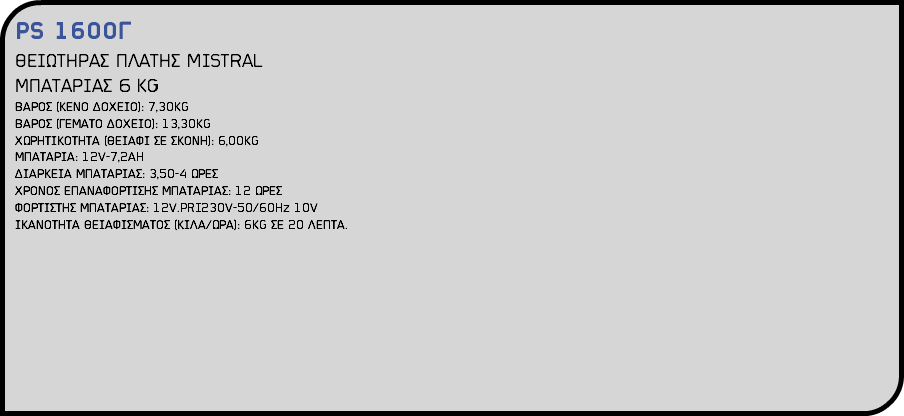PS 1600Γ ΘΕΙΩΤΗΡΑΣ ΠΛΑΤΗΣ MISTRAL ΜΠΑΤΑΡΙΑΣ 6 KG ΒΑΡΟΣ (ΚΕΝΟ ΔΟΧΕΙΟ): 7,30KG ΒΑΡΟΣ (ΓΕΜΑΤΟ ΔΟΧΕΙΟ): 13,30KG ΧΩΡΗΤΙΚΟΤΗΤΑ (ΘΕΙΑΦΙ ΣΕ ΣΚΟΝΗ): 6,00KG ΜΠΑΤΑΡΙΑ: 12V-7,2AH ΔΙΑΡΚΕΙΑ ΜΠΑΤΑΡΙΑΣ: 3,50-4 ΩΡΕΣ ΧΡΟΝΟΣ ΕΠΑΝΑΦΟΡΤΙΣΗΣ ΜΠΑΤΑΡΙΑΣ: 12 ΩΡΕΣ ΦΟΡΤΙΣΤΗΣ ΜΠΑΤΑΡΙΑΣ: 12V.PRI230V-50/60Hz 10V ΙΚΑΝΟΤΗΤΑ ΘΕΙΑΦΙΣΜΑΤΟΣ (ΚΙΛΑ/ΩΡΑ): 6KG ΣΕ 20 ΛΕΠΤΑ.