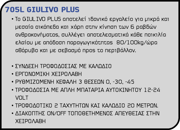 705L GIULIVO PLUS To GIULIVO PLUS αποτελεί ιδανικό εργαλείο για μικρά και μεσαία οικόπεδα και χάρη στην κίνηση των 6 ραβδών ανθρακονήματος, συλλέγει αποτελεσματικά κάθε ποικιλία ελαίου με απόδοση παραγωγικότητας 80/100kg/ώρα αθόρυβο και με σεβασμό προς το περιβάλλον. ΣΥΝΔΕΣΗ ΤΡΟΦΟΔΟΣΙΑΣ ME ΚΑΛΩΔΙΟ ΕΡΓΟΝΟΜΙΚΗ ΧΕΙΡΟΛΑΒΗ ΡΥΘΜΙΖΟΜΕΝΗ ΚΕΦΑΛΗ 3 ΘΕΣΕΩΝ 0, -30, -45 ΤΡΟΦΟΔΟΣΙΑ ΜΕ ΑΠΛΗ ΜΠΑΤΑΡΙΑ ΑΥΤΟΚΙΝΗΤΟΥ 12-24 VOLΤ ΤΡΟΦΟΔΟΤΙΚΟ 2 ΤΑΧΥΤΗΤΩΝ ΚΑΙ ΚΑΛΩΔΙΟ 20 ΜΕΤΡΩΝ. ΔΙΑΚΟΠΤΗΣ ON/OFF ΤΟΠΟΘΕΤΗΜΕΝΟΣ ΑΠΕΥΘΕΙΑΣ ΣΤΗΝ ΧΕΙΡΟΛΑΒΗ 