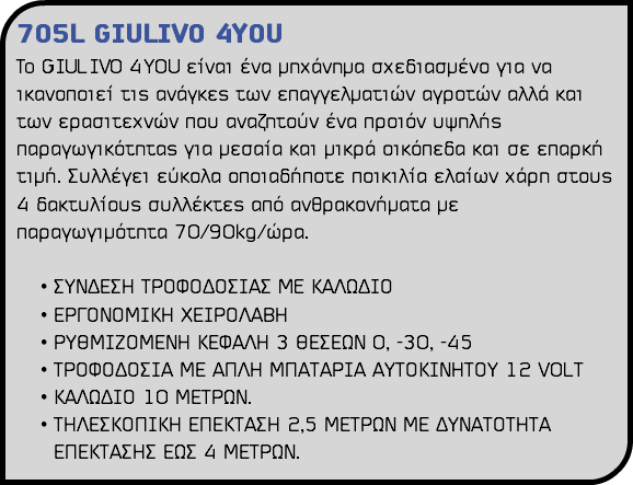 705L GIULIVO 4YOU To GIULIVO 4YOU είναι ένα μηχάνημα σχεδιασμένο για να ικανοποιεί τις ανάγκες των επαγγελματιών αγροτών αλλά και των ερασιτεχνών που αναζητούν ένα προιόν υψηλής παραγωγικότητας για μεσαία και μικρά οικόπεδα και σε επαρκή τιμή. Συλλέγει εύκολα οποιαδήποτε ποικιλία ελαίων χάρη στους 4 δακτυλίους συλλέκτες από ανθρακονήματα με παραγωγιμότητα 70/90kg/ώρα. ΣΥΝΔΕΣΗ ΤΡΟΦΟΔΟΣΙΑΣ ME ΚΑΛΩΔΙΟ ΕΡΓΟΝΟΜΙΚΗ ΧΕΙΡΟΛΑΒΗ ΡΥΘΜΙΖΟΜΕΝΗ ΚΕΦΑΛΗ 3 ΘΕΣΕΩΝ 0, -30, -45 ΤΡΟΦΟΔΟΣΙΑ ΜΕ ΑΠΛΗ ΜΠΑΤΑΡΙΑ ΑΥΤΟΚΙΝΗΤΟΥ 12 VOLΤ ΚΑΛΩΔΙΟ 10 ΜΕΤΡΩΝ. ΤΗΛΕΣΚΟΠΙΚΗ ΕΠΕΚΤΑΣΗ 2,5 ΜΕΤΡΩΝ ΜΕ ΔΥΝΑΤΟΤΗΤΑ ΕΠΕΚΤΑΣΗΣ ΕΩΣ 4 ΜΕΤΡΩΝ.