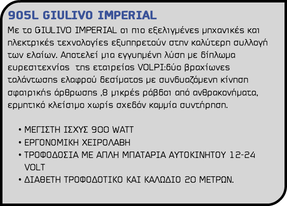 905L GIULIVO IMPERIAL Με το GIULIVO IMPERIAL οι πιο εξελιγμένες μηχανικές και ηλεκτρικές τεχνολογίες εξυπηρετούν στην καλύτερη συλλογή των ελαίων. Aποτελεί μια εγγυημένη λύση με δίπλωμα ευρεσιτεχνίας της εταιρείας VOLPI:δύο βραχίωνες ταλάντωσης ελαφρού δεσίματος με συνδυαζόμενη κίνηση σφαιρικής άρθρωσης ,8 μικρές ράβδοι από ανθρακονήματα, ερμητικό κλείσιμο χωρίς σχεδόν καμμία συντήρηση. ΜΕΓΙΣΤΗ ΙΣΧΥΣ 900 WATT ΕΡΓΟΝΟΜΙΚΗ ΧΕΙΡΟΛΑΒΗ ΤΡΟΦΟΔΟΣΙΑ ΜΕ ΑΠΛΗ ΜΠΑΤΑΡΙΑ ΑΥΤΟΚΙΝΗΤΟΥ 12-24 VOLΤ ΔΙΑΘΕΤΗ ΤΡΟΦΟΔΟΤΙΚΟ ΚΑΙ ΚΑΛΩΔΙΟ 20 ΜΕΤΡΩΝ. 
