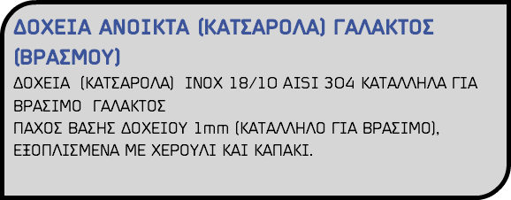 ΔΟΧΕΙΑ ΑΝΟΙΚΤΑ (ΚΑΤΣΑΡΟΛΑ) ΓΑΛΑΚΤΟΣ (ΒΡΑΣΜΟΥ) ΔΟΧΕΙΑ (ΚΑΤΣΑΡΟΛΑ) ΙΝΟΧ 18/10 AISI 304 ΚΑΤΑΛΛΗΛΑ ΓΙΑ ΒΡΑΣΙΜΟ ΓΑΛΑΚΤΟΣ ΠΑΧΟΣ ΒΑΣΗΣ ΔΟΧΕΙΟΥ 1mm (ΚΑΤΑΛΛΗΛΟ ΓΙΑ ΒΡΑΣΙΜΟ), ΕΞΟΠΛΙΣΜΕΝΑ ΜΕ ΧΕΡΟΥΛΙ ΚΑΙ ΚΑΠΑΚΙ. 