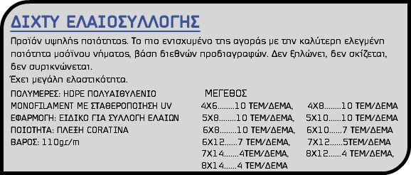 ΔΙΧΤΥ ΕΛΑΙΟΣΥΛΛΟΓΗΣ Προϊόν υψηλής ποιότητος. Το πιο ενισχυμένο της αγοράς με την καλύτερη ελεγμένη ποιότητα μοόϊνου νήματος, βάση διεθνών προδιαγραφών. Δεν ξηλώνει, δεν σκίζεται, δεν συρικνώνεται. Έχει μεγάλη ελαστικότητα. ΠΟΛΥΜΕΡΕΣ: HDPE ΠΟΛΥΑΙΘΥΛΕΝΙΟ ΜΕΓΕΘΟΣ MONOFILAMENT ME ΣΤΑΘΕΡΟΠΟΙΗΣΗ UV 4Χ6........10 ΤΕΜ/ΔΕΜΑ, 4Χ8........10 ΤΕΜ/ΔΕΜΑ ΕΦΑΡΜΟΓΗ: EΙΔΙΚΟ ΓΙΑ ΣΥΛΛΟΓΗ ΕΛΑΙΩΝ 5Χ8........10 ΤΕΜ/ΔΕΜΑ, 5Χ10......10 ΤΕΜ/ΔΕΜΑ ΠΟΙΟΤΗΤΑ: ΠΛΕΞΗ CORATINA 6Χ8........10 ΤΕΜ/ΔΕΜΑ, 6Χ10......7 ΤΕΜ/ΔΕΜΑ ΒΑΡΟΣ: 110gr/m 6Χ12......7 ΤΕΜ/ΔΕΜΑ, 7Χ12......5ΤΕΜ/ΔΕΜΑ 7X14.......4ΤΕΜ/ΔΕΜΑ, 8Χ12......4 ΤΕΜ/ΔΕΜΑ, 8Χ14......4 ΤΕΜ/ΔΕΜΑ