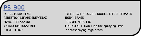 PS 900 ΤΥΠΟΣ: ΨΕΚΑΣΤΗΡΑΣ ΤΥPE: HIGH PRESSURE DOUBLE EFFECT SPRAYER ΑΣΒΕΣΤΙΟΥ ΔΙΠΛΗΣ ΕΝΕΡΓΕΙΑΣ BODY: BRASS ΣΩΜΑ: ΟΡΕΙΧΑΛΚΟΣ PISTON: METALLIC ΑΝΤΛΙΑ:ΟΡΕΙΧΑΛΚΙΝΗ PRESSURE: 8 BAR (Use for spraying lime ΠΙΕΣΗ: 8 BAR or forspraying high trees).