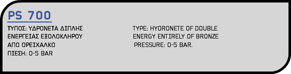 PS 700 ΤΥΠΟΣ: ΥΔΡΟΝΕΤΑ ΔΙΠΛΗΣ TYPE: HYDRONETE OF DOUBLE ΕΝΕΡΓΕΙΑΣ ΕΞΟΛΟΚΛΗΡΟΥ ENERGY ENTIRELY OF BRONZE ΑΠΟ ΟΡΕΙΧΑΛΚΟ PRESSURE: 0-5 BAR. ΠΙΕΣΗ: 0-5 BAR