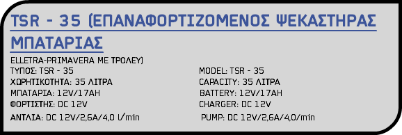 TSR - 35 (ΕΠΑΝΑΦΟΡΤΙΖΟΜΕΝΟΣ ΨΕΚΑΣΤΗΡΑΣ ΜΠΑΤΑΡΙΑΣ ELLETRA-PRIMAVERA ME ΤΡΟΛΕΥ) TYΠΟΣ: TSR - 35 MODEL: TSR - 35 ΧΩΡΗΤΙΚΟΤΗΤΑ: 35 ΛΙΤΡΑ CAPACITY: 35 ΛΙΤΡΑ MΠATAPIA: 12V/17AH BATTERY: 12V/17AH ΦΟΡΤΙΣΤΗΣ: DC 12V CHARGER: DC 12V ΑΝΤΛΙΑ: DC 12V/2,6A/4,0 l/min PUMP: DC 12V/2,6A/4,0/min