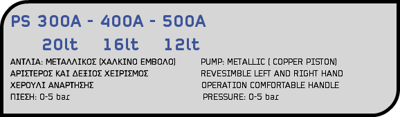PS 300A - 400A - 500A 20lt 16lt 12lt ΑΝΤΛΙΑ: ΜΕΤΑΛΛΙΚΟΣ (ΧΑΛΚΙΝΟ ΕΜΒΟΛΟ) PUMP: METALLIC ( COPPER PISTON) ΑΡΙΣΤΕΡΟΣ ΚΑΙ ΔΕΞΙΟΣ ΧΕΙΡΙΣΜΟΣ REVESIMBLE LEFT AND RIGHT HAND ΧΕΡΟΥΛΙ ΑΝΑΡΤΗΣΗΣ OPERATION COMFORTABLE HANDLE ΠΙΕΣΗ: 0-5 bar PRESSURE: 0-5 bar