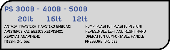 PS 300B - 400B - 500B 20lt 16lt 12lt ΑΝΤΛΙΑ: ΠΛΑΣΤΙΚΗ (ΠΛΑΣΤΙΚΟ ΕΜΒΟΛΟ) PUMP: PLASTIC ( PLASTIC PISTON) ΑΡΙΣΤΕΡΟΣ ΚΑΙ ΔΕΞΙΟΣ ΧΕΙΡΙΣΜΟΣ REVESIMBLE LEFT AND RIGHT HAND ΧΕΡΟΥΛΙ ΑΝΑΡΤΗΣΗΣ OPERATION COMFORTABLE HANDLE ΠΙΕΣΗ: 0-5 bar PRESSURE: 0-5 bar