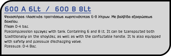 600 A 6Lt / 600 B 8Lt Ψεκαστήρας πλαστικός προπιέσεως χωρητικότητας 6-8 λίτρων. Με βαλβίδα εξαερώσεως δοχείου. Πίεση 0-4 bar. Precompression sprayer with tank. Containing 6 and 8 lt. It can be transported both traditionally on the shoylder, as well as with the confortable handle. It is also equipped with safety and pressure discharging valve. Pressure: 0-4 Bar.