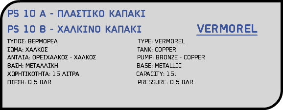 PS 10 A - ΠΛΑΣΤΙΚΟ ΚΑΠΑΚΙ PS 10 B - ΧΑΛΚΙΝΟ ΚΑΠΑΚΙ VERMOREL ΤΥΠΟΣ: ΒΕΡΜΟΡΕΛ TYPE: VERMOREL ΣΩΜΑ: ΧΑΛΚΟΣ TANK: COPPER ΑΝΤΛΙΑ: ΟΡΕΙΧΑΛΚΟΣ - ΧΑΛΚΟΣ PUMP: BRONZE - COPPER ΒΑΣΗ: ΜΕΤΑΛΛΙΚΗ BASE: ΜΕΤΑLLIC ΧΩΡΗΤΙΚΟΤΗΤΑ: 15 ΛΙΤΡΑ CAPACITY: 15l ΠΙΕΣΗ: 0-5 BAR PRESSURE: 0-5 BAR 