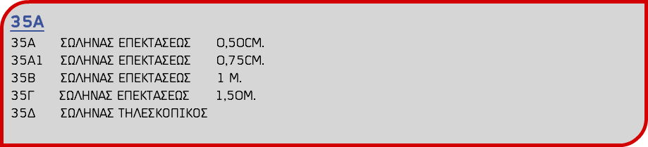 35Α 35Α ΣΩΛΗΝΑΣ ΕΠΕΚΤΑΣΕΩΣ 0,50CM. 35A1 ΣΩΛΗΝΑΣ ΕΠΕΚΤΑΣΕΩΣ 0,75CM. 35Β ΣΩΛΗΝΑΣ ΕΠΕΚΤΑΣΕΩΣ 1 Μ. 35Γ ΣΩΛΗΝΑΣ ΕΠΕΚΤΑΣΕΩΣ 1,50Μ. 35Δ ΣΩΛΗΝΑΣ ΤΗΛΕΣΚΟΠΙΚΟΣ