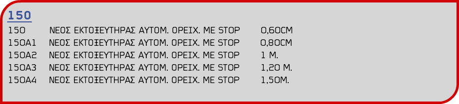 150 150 ΝΕΟΣ ΕΚΤΟΞΕΥΤΗΡΑΣ ΑΥΤΟΜ. ΟΡΕΙΧ. ΜΕ STOP 0,60CM 150Α1 ΝΕΟΣ ΕΚΤΟΞΕΥΤΗΡΑΣ ΑΥΤΟΜ. ΟΡΕΙΧ. ΜΕ STOP 0,80CΜ 150Α2 ΝΕΟΣ ΕΚΤΟΞΕΥΤΗΡΑΣ ΑΥΤΟΜ. ΟΡΕΙΧ. ΜΕ STOP 1 M. 150Α3 ΝΕΟΣ ΕΚΤΟΞΕΥΤΗΡΑΣ ΑΥΤΟΜ. ΟΡΕΙΧ. ΜΕ STOP 1,20 M. 150Α4 ΝΕΟΣ ΕΚΤΟΞΕΥΤΗΡΑΣ ΑΥΤΟΜ. ΟΡΕΙΧ. ΜΕ STOP 1,50M.
