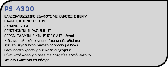 PS 4300 ΕΛΑΙΟΡΑΒΔΙΣΤΙΚΟ ΕΔΑΦΟΥΣ ΜΕ ΚΑΡΟΤΣΙ & ΒΕΡΓΑ ΠΑΛΜΙΚΗΣ ΚΙΝΗΣΗΣ 18V ΔΥΝΑΜΟ: 70 Α ΒΕΝΖΙΝΟΚΙΝΗΤΗΡΑΣ: 5.5 HP. ΒΕΡΓΑ: ΠΑΛΜΙΚΗΣ ΚΙΝΗΣΗΣ 18V (2 μέτρα) H βέργα παλμικής κίνησης έχει αποδειχθεί ότι έχει τη μεγαλύτερη δυνατή απόδοση με πολύ ξεκούραστη χρήση για εύκολη συγκομιδή. Είναι κατάλληλη για όλες τις ποικιλίες ελαιόδεντρων και δεν πληγώνει το δέντρο. 